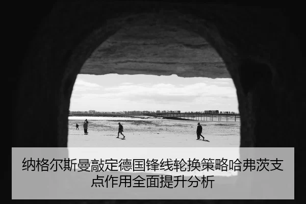 纳格尔斯曼敲定德国锋线轮换策略哈弗茨支点作用全面提升分析