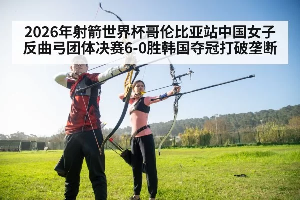 2026年射箭世界杯哥伦比亚站中国女子反曲弓团体决赛6-0胜韩国夺冠打破垄断