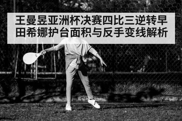 王曼昱亚洲杯决赛四比三逆转早田希娜护台面积与反手变线解析